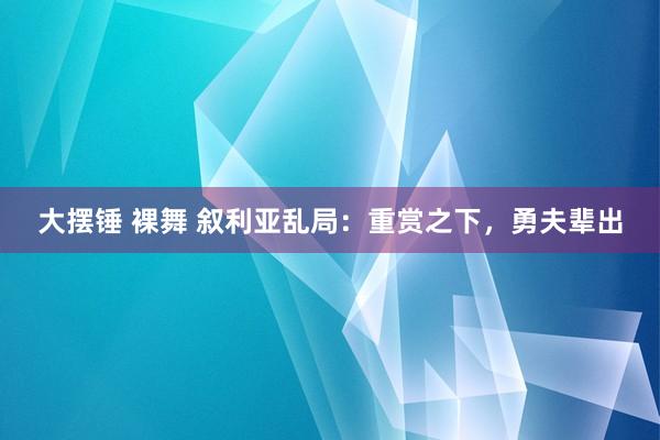 大摆锤 裸舞 叙利亚乱局：重赏之下，勇夫辈出