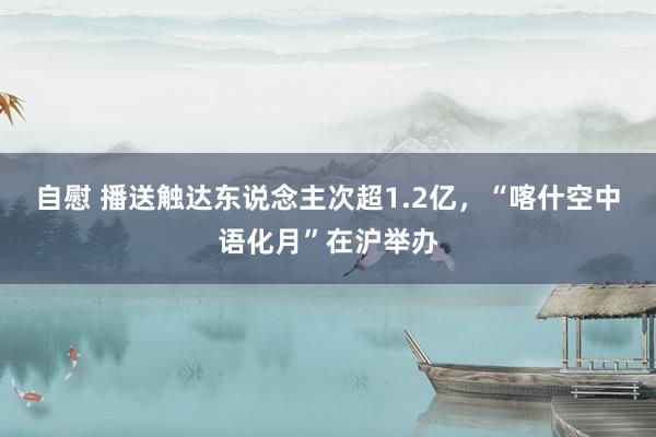 自慰 播送触达东说念主次超1.2亿，“喀什空中语化月”在沪举办