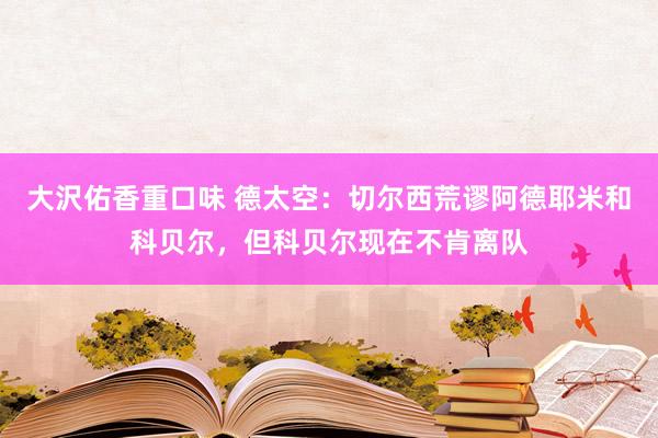 大沢佑香重口味 德太空：切尔西荒谬阿德耶米和科贝尔，但科贝尔现在不肯离队