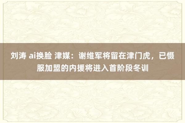 刘涛 ai换脸 津媒：谢维军将留在津门虎，已慑服加盟的内援将进入首阶段冬训
