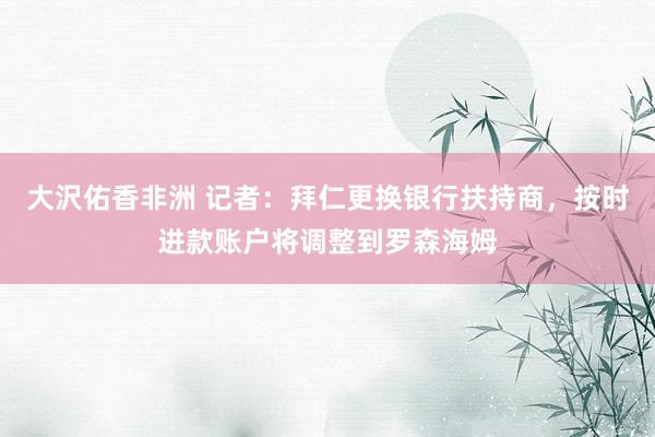 大沢佑香非洲 记者：拜仁更换银行扶持商，按时进款账户将调整到罗森海姆