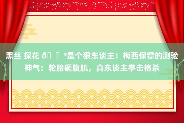 黑丝 探花 😮是个狠东谈主！梅西保镖的测验神气：轮胎砸腹肌，真东谈主拳击格杀