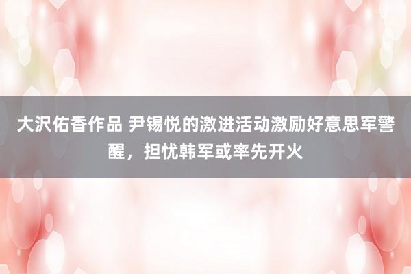大沢佑香作品 尹锡悦的激进活动激励好意思军警醒，担忧韩军或率先开火