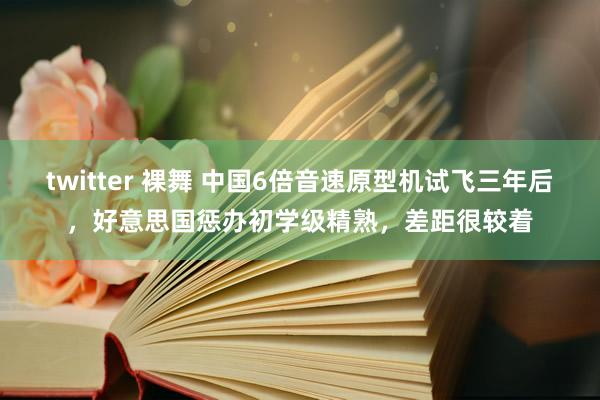 twitter 裸舞 中国6倍音速原型机试飞三年后，好意思国惩办初学级精熟，差距很较着