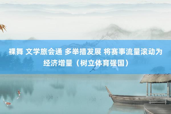 裸舞 文学旅会通 多举措发展 将赛事流量滚动为经济增量（树立体育强国）