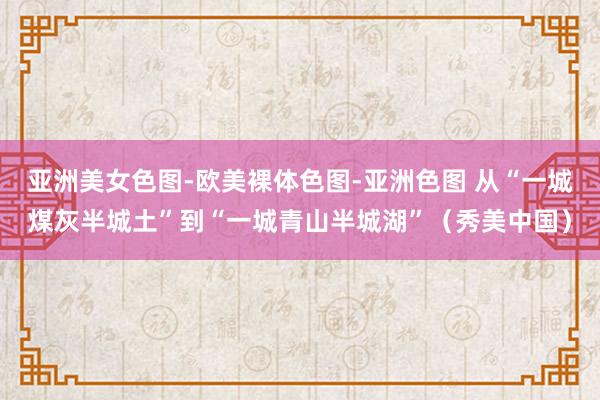 亚洲美女色图-欧美裸体色图-亚洲色图 从“一城煤灰半城土”到“一城青山半城湖”（秀美中国）