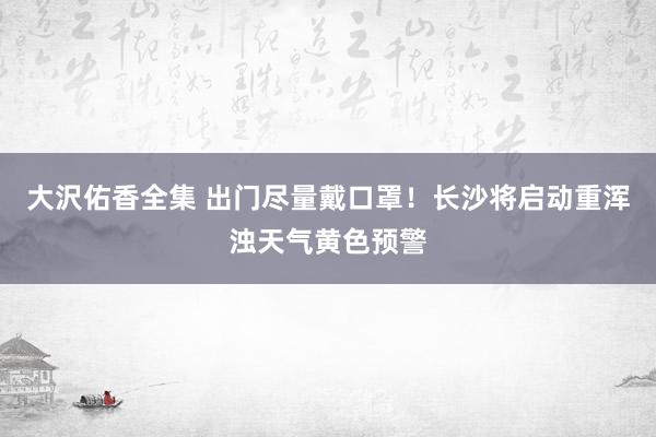 大沢佑香全集 出门尽量戴口罩！长沙将启动重浑浊天气黄色预警