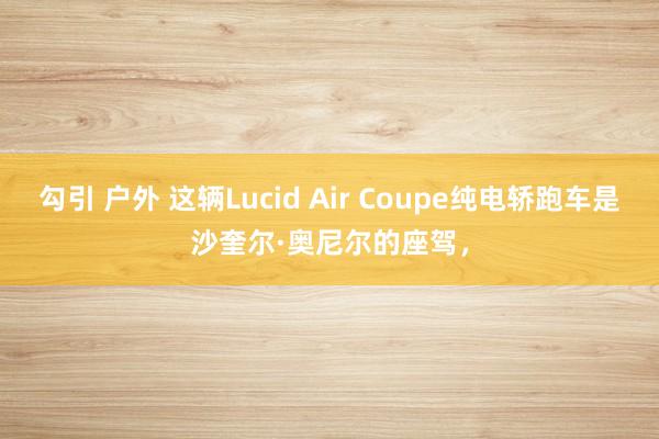 勾引 户外 这辆Lucid Air Coupe纯电轿跑车是沙奎尔·奥尼尔的座驾，