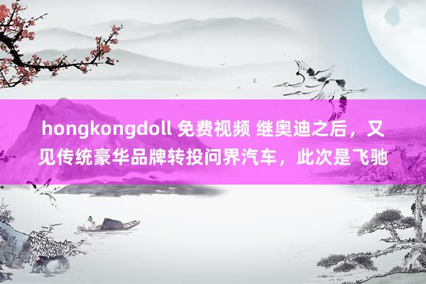 hongkongdoll 免费视频 继奥迪之后，又见传统豪华品牌转投问界汽车，此次是飞驰