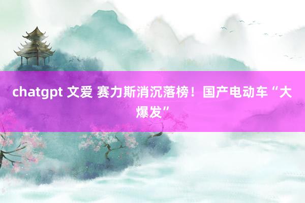 chatgpt 文爱 赛力斯消沉落榜！国产电动车“大爆发”