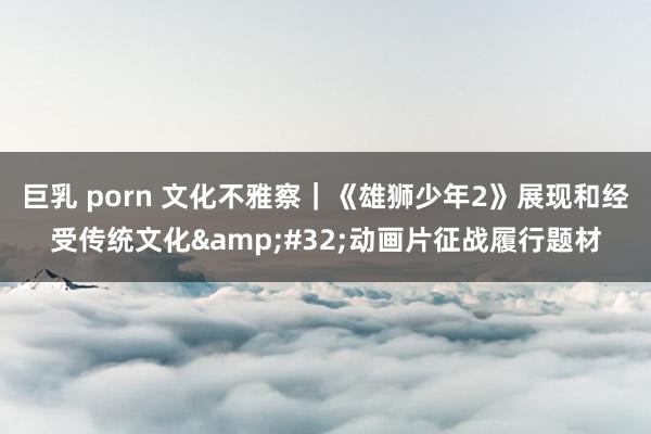 巨乳 porn 文化不雅察｜《雄狮少年2》展现和经受传统文化&#32;动画片征战履行题材