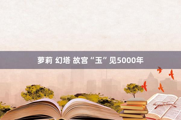 萝莉 幻塔 故宫“玉”见5000年