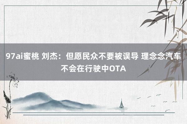 97ai蜜桃 刘杰：但愿民众不要被误导 理念念汽车不会在行驶中OTA