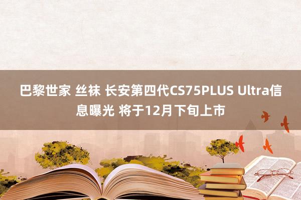 巴黎世家 丝袜 长安第四代CS75PLUS Ultra信息曝光 将于12月下旬上市