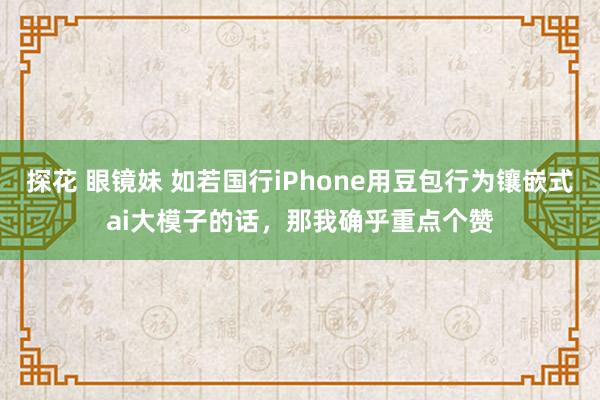 探花 眼镜妹 如若国行iPhone用豆包行为镶嵌式ai大模子的话，那我确乎重点个赞