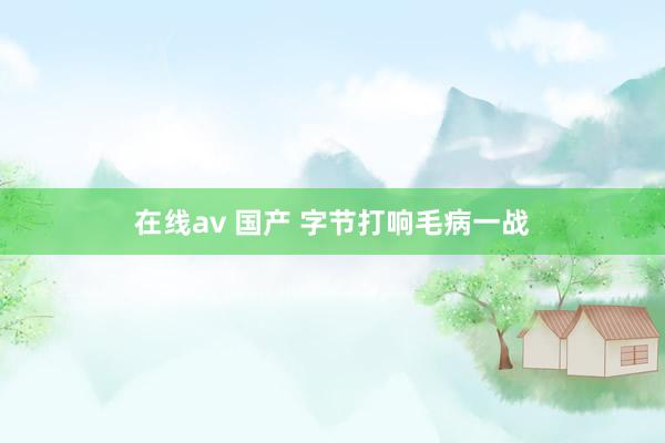 在线av 国产 字节打响毛病一战