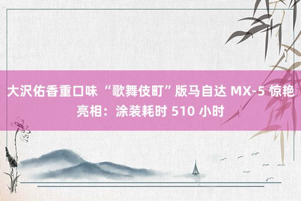 大沢佑香重口味 “歌舞伎町”版马自达 MX-5 惊艳亮相：涂装耗时 510 小时