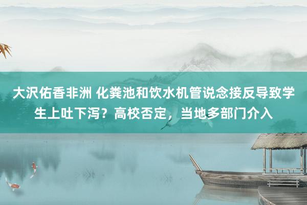大沢佑香非洲 化粪池和饮水机管说念接反导致学生上吐下泻？高校否定，当地多部门介入