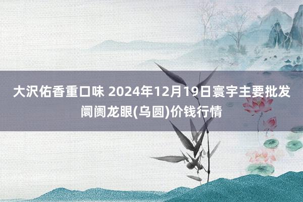 大沢佑香重口味 2024年12月19日寰宇主要批发阛阓龙眼(乌圆)价钱行情