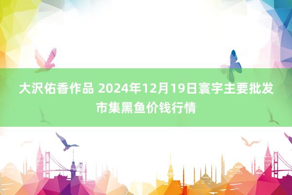 大沢佑香作品 2024年12月19日寰宇主要批发市集黑鱼价钱行情