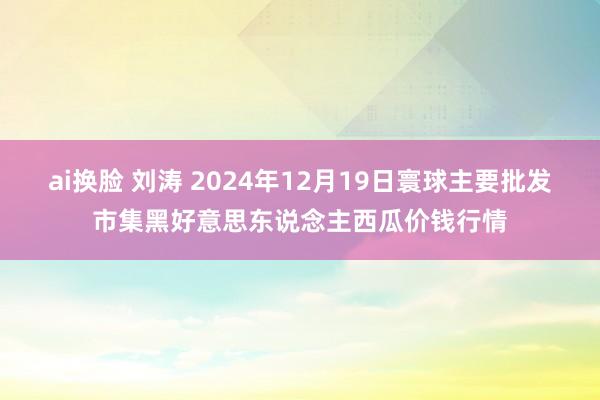 ai换脸 刘涛 2024年12月19日寰球主要批发市集黑好意思东说念主西瓜价钱行情