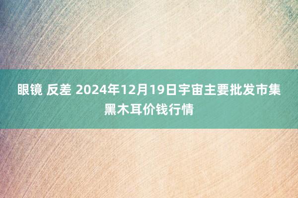 眼镜 反差 2024年12月19日宇宙主要批发市集黑木耳价钱行情