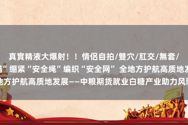 真實精液大爆射！！情侶自拍/雙穴/肛交/無套/大量噴精 坚固“安全锚”绷紧“安全绳”编织“安全网” 全地方护航高质地发展——中粮期货就业白糖产业助力风险回绝案例