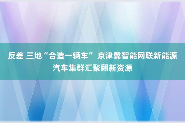 反差 三地“合造一辆车” 京津冀智能网联新能源汽车集群汇聚翻新资源
