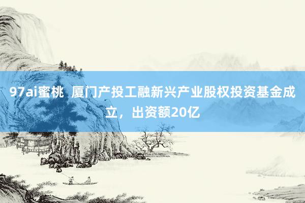 97ai蜜桃  厦门产投工融新兴产业股权投资基金成立，出资额20亿