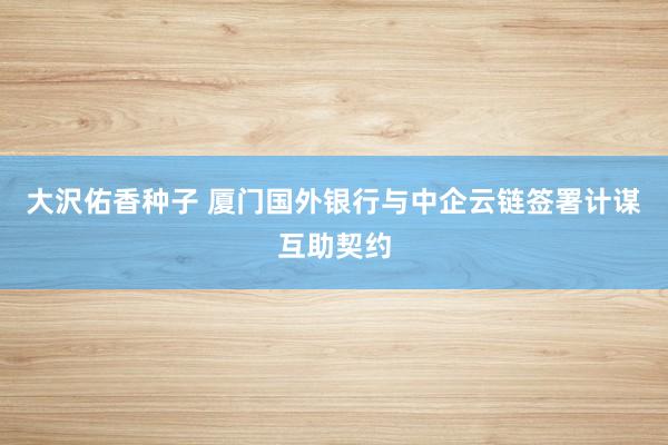 大沢佑香种子 厦门国外银行与中企云链签署计谋互助契约