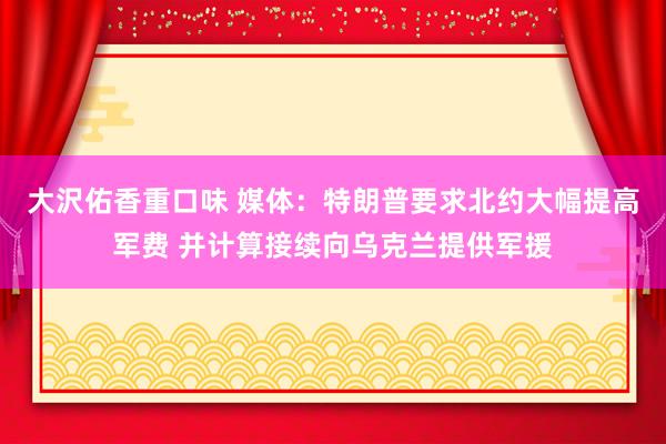 大沢佑香重口味 媒体：特朗普要求北约大幅提高军费 并计算接续向乌克兰提供军援