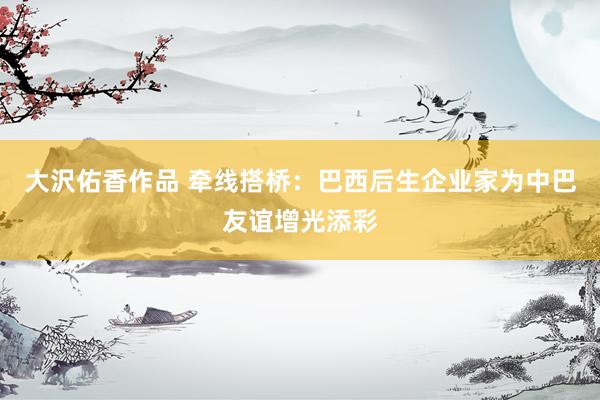大沢佑香作品 牵线搭桥：巴西后生企业家为中巴友谊增光添彩