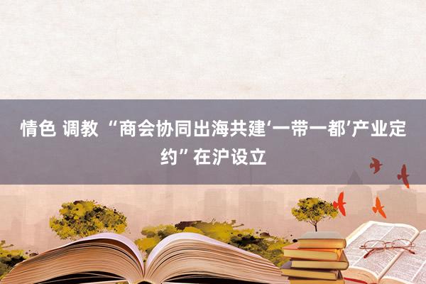 情色 调教 “商会协同出海共建‘一带一都’产业定约”在沪设立