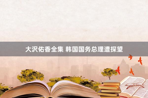 大沢佑香全集 韩国国务总理遭探望