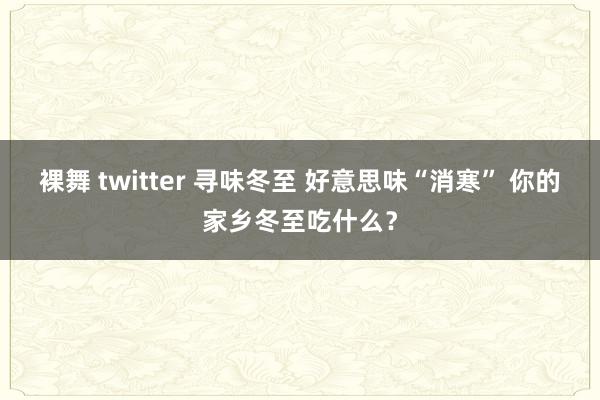 裸舞 twitter 寻味冬至 好意思味“消寒” 你的家乡冬至吃什么？