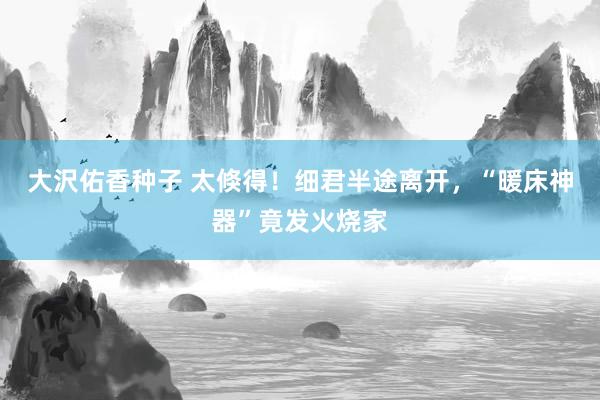 大沢佑香种子 太倏得！细君半途离开，“暖床神器”竟发火烧家
