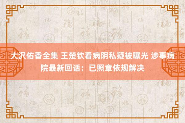 大沢佑香全集 王楚钦看病阴私疑被曝光 涉事病院最新回话：已照章依规解决