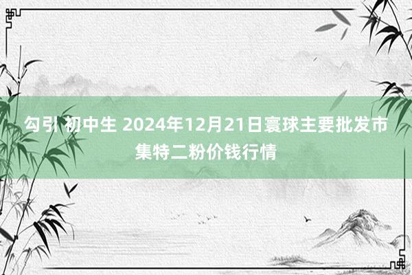 勾引 初中生 2024年12月21日寰球主要批发市集特二粉价钱行情