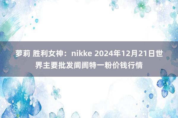 萝莉 胜利女神：nikke 2024年12月21日世界主要批发阛阓特一粉价钱行情