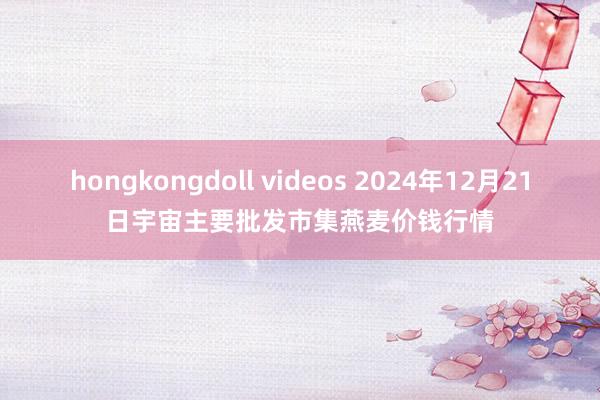 hongkongdoll videos 2024年12月21日宇宙主要批发市集燕麦价钱行情