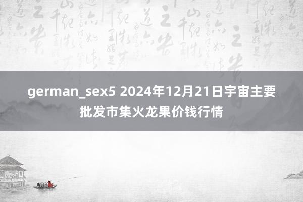 german_sex5 2024年12月21日宇宙主要批发市集火龙果价钱行情