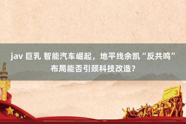 jav 巨乳 智能汽车崛起，地平线余凯“反共鸣”布局能否引颈科技改造？