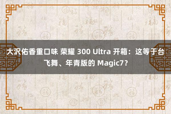 大沢佑香重口味 荣耀 300 Ultra 开箱：这等于台飞舞、年青版的 Magic7？