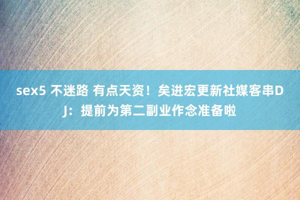 sex5 不迷路 有点天资！矣进宏更新社媒客串DJ：提前为第二副业作念准备啦
