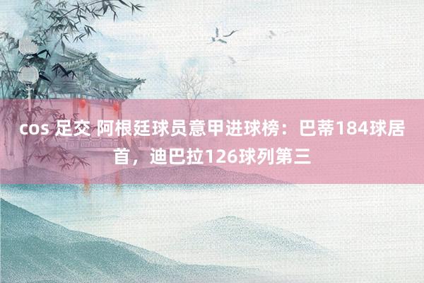 cos 足交 阿根廷球员意甲进球榜：巴蒂184球居首，迪巴拉126球列第三