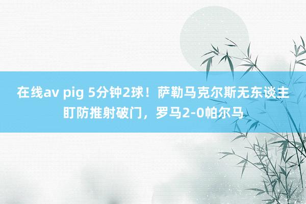 在线av pig 5分钟2球！萨勒马克尔斯无东谈主盯防推射破门，罗马2-0帕尔马