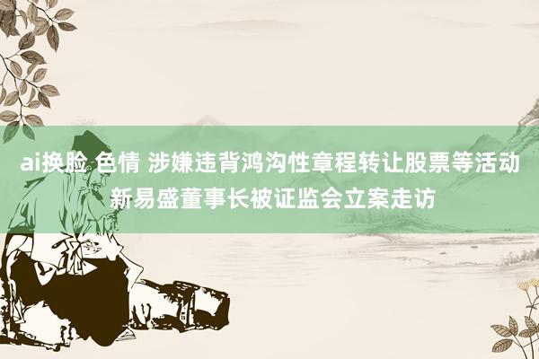 ai换脸 色情 涉嫌违背鸿沟性章程转让股票等活动 新易盛董事长被证监会立案走访