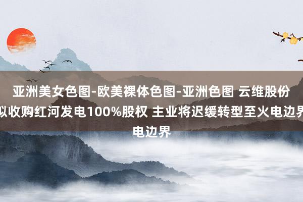 亚洲美女色图-欧美裸体色图-亚洲色图 云维股份拟收购红河发电100%股权 主业将迟缓转型至火电边界