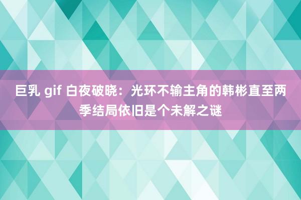 巨乳 gif 白夜破晓：光环不输主角的韩彬直至两季结局依旧是个未解之谜