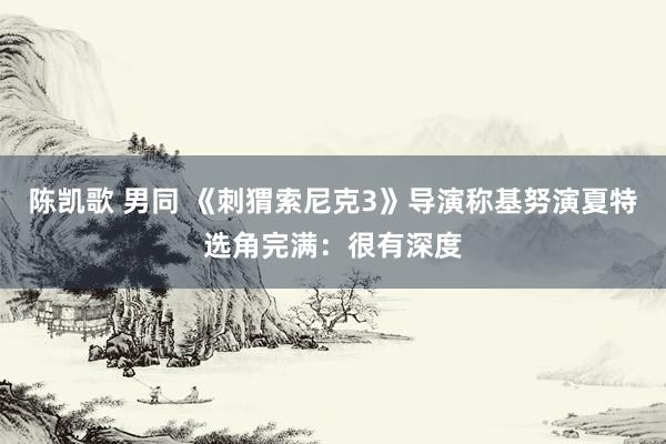 陈凯歌 男同 《刺猬索尼克3》导演称基努演夏特选角完满：很有深度